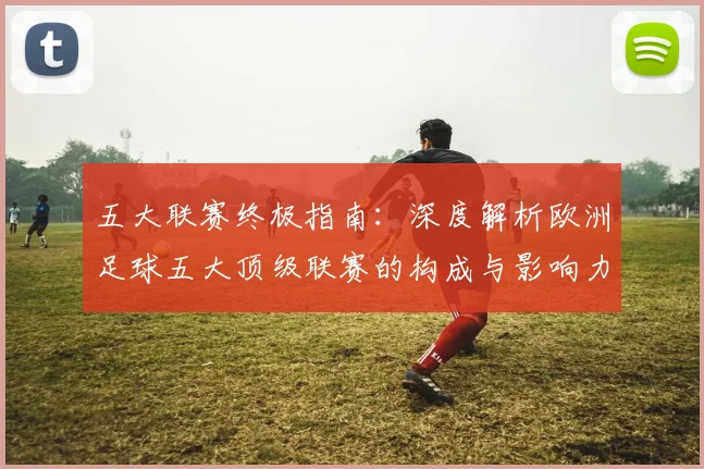五大联赛终极指南:深度解析欧洲足球五大顶级联赛的构成与影响力