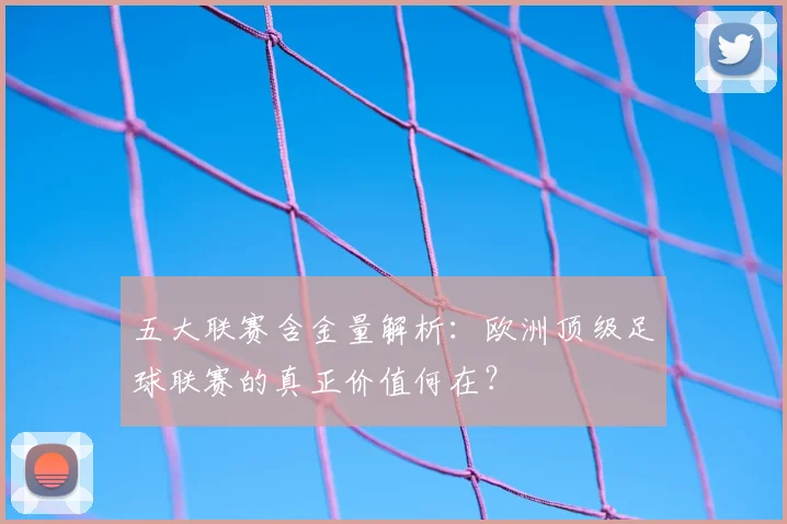 五大联赛含金量解析:欧洲顶级足球联赛的真正价值何在?